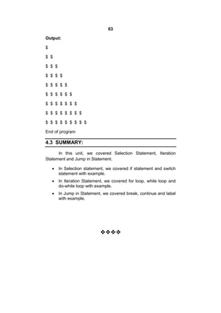 63
Output:
$
$ $
$ $ $
$ $ $ $
$ $ $ $ $
$ $ $ $ $ $
$ $ $ $ $ $ $
$ $ $ $ $ $ $ $
$ $ $ $ $ $ $ $ $
End of program

4.3 SUMMARY:
In this unit, we covered Selection Statement, Iteration
Statement and Jump in Statement.


In Selection statement, we covered if statement and switch
statement with example.



In Iteration Statement, we covered for loop, while loop and
do-while loop with example.



In Jump in Statement, we covered break, continue and label
with example.



 