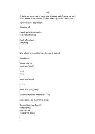 65
Objects are instances of the Class. Classes and Objects are very
much related to each other. Without objects you can't use a class.
A general class declaration:
class name1
{
//public variable declaration
void methodname()
{
//body of method…
//Anything
}
}
Now following example shows the use of method.
class Demo
{
private int x,y,z;
public void input()
{
x=10;
y=15;
}
public void sum()
{
z=x+y;
}
public void print_data()
{
System.out.println(“Answer is =” +z);
}
public static void main(String args[])
{
Demo object=new Demo();
object.input();
object.sum();
object.print_data();
}
}

 