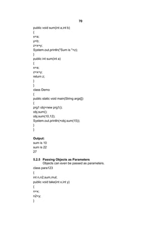 70
public void sum(int a,int b)
{
x=a;
y=b;
z=x+y;
System.out.println("Sum is "+z);
}
public int sum(int a)
{
x=a;
z=x+y;
return z;
}
}
class Demo
{
public static void main(String args[])
{
prg1 obj=new prg1();
obj.sum();
obj.sum(10,12);
System.out.println(+obj.sum(15));
}
}
Output:
sum is 10
sum is 22
27
5.2.5 Passing Objects as Parameters
Objects can even be passed as parameters.
class para123
{
int n,n2,sum,mul;
public void take(int x,int y)
{
n=x;
n2=y;
}

 