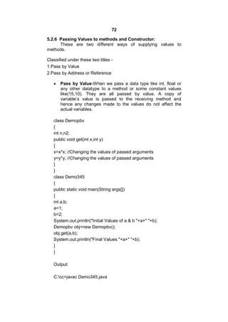 72
5.2.6 Passing Values to methods and Constructor:
These are two different ways of supplying values to
methods.
Classified under these two titles 1.Pass by Value
2.Pass by Address or Reference


Pass by Value-When we pass a data type like int, float or
any other datatype to a method or some constant values
like(15,10). They are all passed by value. A copy of
variable’s value is passed to the receiving method and
hence any changes made to the values do not affect the
actual variables.

class Demopbv
{
int n,n2;
public void get(int x,int y)
{
x=x*x; //Changing the values of passed arguments
y=y*y; //Changing the values of passed arguments
}
}
class Demo345
{
public static void main(String args[])
{
int a,b;
a=1;
b=2;
System.out.println("Initial Values of a & b "+a+" "+b);
Demopbv obj=new Demopbv();
obj.get(a,b);
System.out.println("Final Values "+a+" "+b);
}
}
Output:
C:cc>javac Demo345.java

 