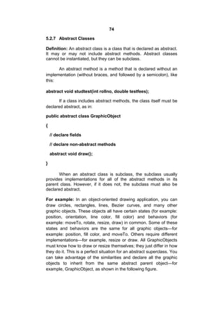 74
5.2.7 Abstract Classes
Definition: An abstract class is a class that is declared as abstract.
It may or may not include abstract methods. Abstract classes
cannot be instantiated, but they can be subclass.
An abstract method is a method that is declared without an
implementation (without braces, and followed by a semicolon), like
this:
abstract void studtest(int rollno, double testfees);
If a class includes abstract methods, the class itself must be
declared abstract, as in:
public abstract class GraphicObject
{
// declare fields
// declare non-abstract methods
abstract void draw();
}
When an abstract class is subclass, the subclass usually
provides implementations for all of the abstract methods in its
parent class. However, if it does not, the subclass must also be
declared abstract.
For example: In an object-oriented drawing application, you can
draw circles, rectangles, lines, Bezier curves, and many other
graphic objects. These objects all have certain states (for example:
position, orientation, line color, fill color) and behaviors (for
example: moveTo, rotate, resize, draw) in common. Some of these
states and behaviors are the same for all graphic objects—for
example: position, fill color, and moveTo. Others require different
implementations—for example, resize or draw. All GraphicObjects
must know how to draw or resize themselves; they just differ in how
they do it. This is a perfect situation for an abstract superclass. You
can take advantage of the similarities and declare all the graphic
objects to inherit from the same abstract parent object—for
example, GraphicObject, as shown in the following figure.

 