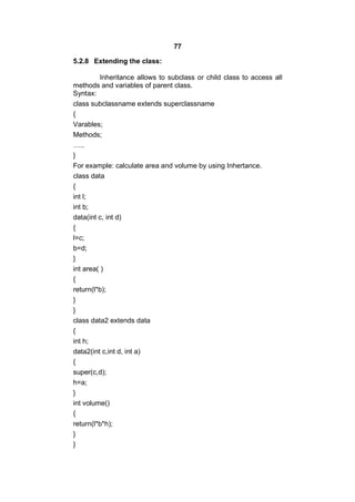77
5.2.8 Extending the class:
Inheritance allows to subclass or child class to access all
methods and variables of parent class.
Syntax:
class subclassname extends superclassname
{
Varables;
Methods;
…..
}
For example: calculate area and volume by using Inhertance.
class data
{
int l;
int b;
data(int c, int d)
{
l=c;
b=d;
}
int area( )
{
return(l*b);
}
}
class data2 extends data
{
int h;
data2(int c,int d, int a)
{
super(c,d);
h=a;
}
int volume()
{
return(l*b*h);
}
}

 