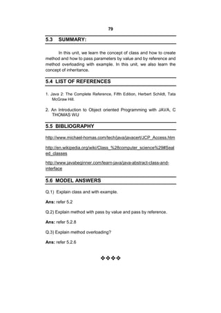 79

5.3

SUMMARY:

In this unit, we learn the concept of class and how to create
method and how to pass parameters by value and by reference and
method overloading with example. In this unit, we also learn the
concept of inheritance.

5.4 LIST OF REFERENCES
1. Java 2: The Complete Reference, Fifth Edition, Herbert Schildt, Tata
McGraw Hill.

2. An Introduction to Object oriented Programming with JAVA, C
THOMAS WU

5.5 BIBLIOGRAPHY
http://www.michael-homas.com/tech/java/javacert/JCP_Access.htm
http://en.wikipedia.org/wiki/Class_%28computer_science%29#Seal
ed_classes
http://www.javabeginner.com/learn-java/java-abstract-class-andinterface

5.6 MODEL ANSWERS
Q.1) Explain class and with example.
Ans: refer 5.2
Q.2) Explain method with pass by value and pass by reference.
Ans: refer 5.2.8
Q.3) Explain method overloading?
Ans: refer 5.2.6




 