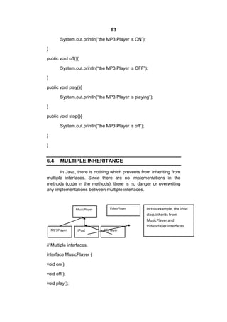 83
System.out.println(“the MP3 Player is ON”);
}
public void off(){
System.out.println(“the MP3 Player is OFF”);
}
public void play(){
System.out.println(“the MP3 Player is playing”);
}
public void stop(){
System.out.println(“the MP3 Player is off”);
}
}

6.4

MULTIPLE INHERITANCE

In Java, there is nothing which prevents from inheriting from
multiple interfaces. Since there are no implementations in the
methods (code in the methods), there is no danger or overwriting
any implementations between multiple interfaces.

MusicPlayer

MP3Player

iPod

// Multiple interfaces.
interface MusicPlayer {
void on();
void off();
void play();

VideoPlayer

CDPlayer

In this example, the iPod
class inherits from
MusicPlayer and
VideoPlayer interfaces.

 