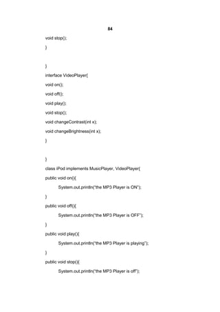 84
void stop();
}

}
interface VideoPlayer{
void on();
void off();
void play();
void stop();
void changeContrast(int x);
void changeBrightness(int x);
}

}
class iPod implements MusicPlayer, VideoPlayer{
public void on(){
System.out.println(“the MP3 Player is ON”);
}
public void off(){
System.out.println(“the MP3 Player is OFF”);
}
public void play(){
System.out.println(“the MP3 Player is playing”);
}
public void stop(){
System.out.println(“the MP3 Player is off”);

 
