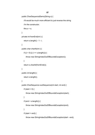 87
public CharSequenceDemo(String s) {
//It would be much more efficient to just reverse the string
//in the constructor.
this.s = s;
}
private int fromEnd(int i) {
return s.length() - 1 - i;
}
public char charAt(int i) {
if ((i < 0) || (i >= s.length())) {
throw new StringIndexOutOfBoundsException(i);
}
return s.charAt(fromEnd(i));
}
public int length() {
return s.length();
}
public CharSequence subSequence(int start, int end) {
if (start < 0) {
throw new StringIndexOutOfBoundsException(start);
}
if (end > s.length()) {
throw new StringIndexOutOfBoundsException(end);
}
if (start > end) {
throw new StringIndexOutOfBoundsException(start - end);

 