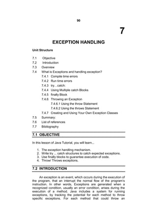 90

7
EXCEPTION HANDLING
Unit Structure
7.1
7.2
7.3
7.4

Objective
Introduction
Overview
What is Exceptions and handling exception?
7.4.1 Compile time errors
7.4.2 Run time errors
7.4.3 try…catch:
7.4.4 Using Multiple catch Blocks
7.4.5 finally Block
7.4.6 Throwing an Exception
7.4.6.1 Using the throw Statement
7.4.6.2 Using the throws Statement
7.4.7 Creating and Using Your Own Exception Classes
Summary:
List of references
Bibilography

7.5
7.6
7.7

7.1 OBJECTIVE
In this lesson of Java Tutorial, you will learn...
1.
2.
3.
4.

The exception handling mechanism.
Write try ... catch structures to catch expected exceptions.
Use finally blocks to guarantee execution of code.
Throw/ Throws exceptions.

7.2 INTRODUCTION
An exception is an event, which occurs during the execution of
the program, that an interrupt the normal flow of the program’s
instruction. In other words, Exceptions are generated when a
recognized condition, usually an error condition, arises during the
execution of a method. Java includes a system for running
exceptions, by tracking the potential for each method to throw
specific exceptions. For each method that could throw an

 