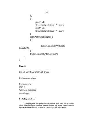 96
try
{
ans1 = a/b;
System.out.println("a/b = " + ans1);
ans2 = a/c;
System.out.println("a/c = " + ans2);
}
catch(ArithmeticException e)
{
System.out.println("Arithmetic
Exception!");
}
System.out.println("demo is over");
}
}
Output:
C:>set path=C:Javajdk1.5.0_01bin
C:>javac demo.java
C:>java demo
a/b = 1
Arithmetic Exception!
demo is over
Code Explanation –
The program will print the first result, and then not succeed
while performing the division for the second equation. Execution will
step to the catch block to print our message on the screen

 