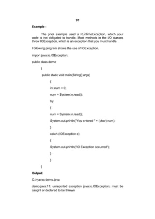 97
Example The prior example used a RuntimeException, which your
code is not obligated to handle. Most methods in the I/O classes
throw IOException, which is an exception that you must handle.
Following program shows the use of IOException.
import java.io.IOException;
public class demo
{
public static void main(String[] args)
{
int num = 0;
num = System.in.read();
try
{
num = System.in.read();
System.out.println("You entered " + (char) num);
}
catch (IOException e)
{
System.out.println("IO Exception occurred");
}
}
}
Output:
C:>javac demo.java
demo.java:11: unreported exception java.io.IOException; must be
caught or declared to be thrown

 