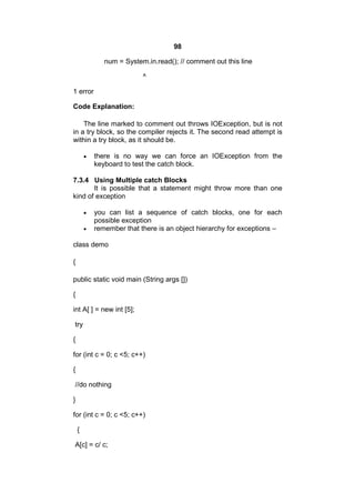 98
num = System.in.read(); // comment out this line
^
1 error
Code Explanation:
The line marked to comment out throws IOException, but is not
in a try block, so the compiler rejects it. The second read attempt is
within a try block, as it should be.


there is no way we can force an IOException from the
keyboard to test the catch block.

7.3.4 Using Multiple catch Blocks
It is possible that a statement might throw more than one
kind of exception



you can list a sequence of catch blocks, one for each
possible exception
remember that there is an object hierarchy for exceptions –

class demo
{
public static void main (String args [])
{
int A[ ] = new int [5];
try
{
for (int c = 0; c <5; c++)
{
//do nothing
}
for (int c = 0; c <5; c++)
{
A[c] = c/ c;

 