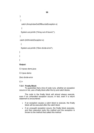 99
}
}
catch (ArrayIndexOutOfBoundsException e)
{
System.out.println ("Array out of bound ");
}
catch (ArithmeticException e)
{
System.out.println ("Zero divide error");
}
}
}
Output:
C:>javac demo.java
C:>java demo
Zero divide error
C:>
7.3.5 Finally Block
To guarantee that a line of code runs, whether an exception
occurs or not, use a finally block after the try and catch blocks
The code in the finally block will almost always execute,
even if an unhandled exception occurs; in fact, even if a return
statement is encountered


if an exception causes a catch block to execute, the finally
block will be executed after the catch block



if an uncaught exception occurs, the finally block executes,
and then execution exits this method and the exception is
thrown to the method that called this method

 