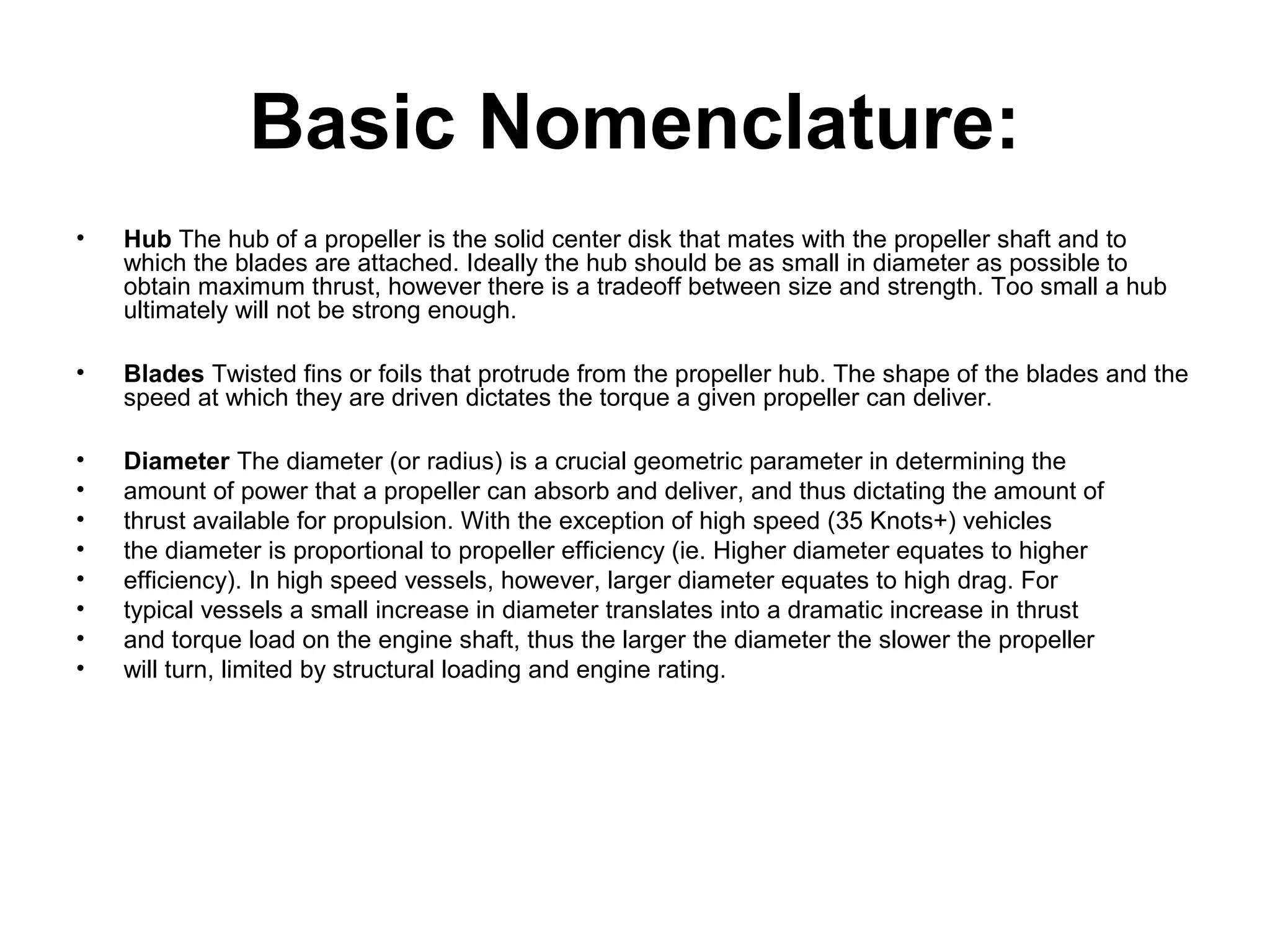 Basic Nomenclature:
•   Hub The hub of a propeller is the solid center disk that mates with the propeller shaft and to
    which the blades are attached. Ideally the hub should be as small in diameter as possible to
    obtain maximum thrust, however there is a tradeoff between size and strength. Too small a hub
    ultimately will not be strong enough.

•   Blades Twisted fins or foils that protrude from the propeller hub. The shape of the blades and the
    speed at which they are driven dictates the torque a given propeller can deliver.

•   Diameter The diameter (or radius) is a crucial geometric parameter in determining the
•   amount of power that a propeller can absorb and deliver, and thus dictating the amount of
•   thrust available for propulsion. With the exception of high speed (35 Knots+) vehicles
•   the diameter is proportional to propeller efficiency (ie. Higher diameter equates to higher
•   efficiency). In high speed vessels, however, larger diameter equates to high drag. For
•   typical vessels a small increase in diameter translates into a dramatic increase in thrust
•   and torque load on the engine shaft, thus the larger the diameter the slower the propeller
•   will turn, limited by structural loading and engine rating.
 
