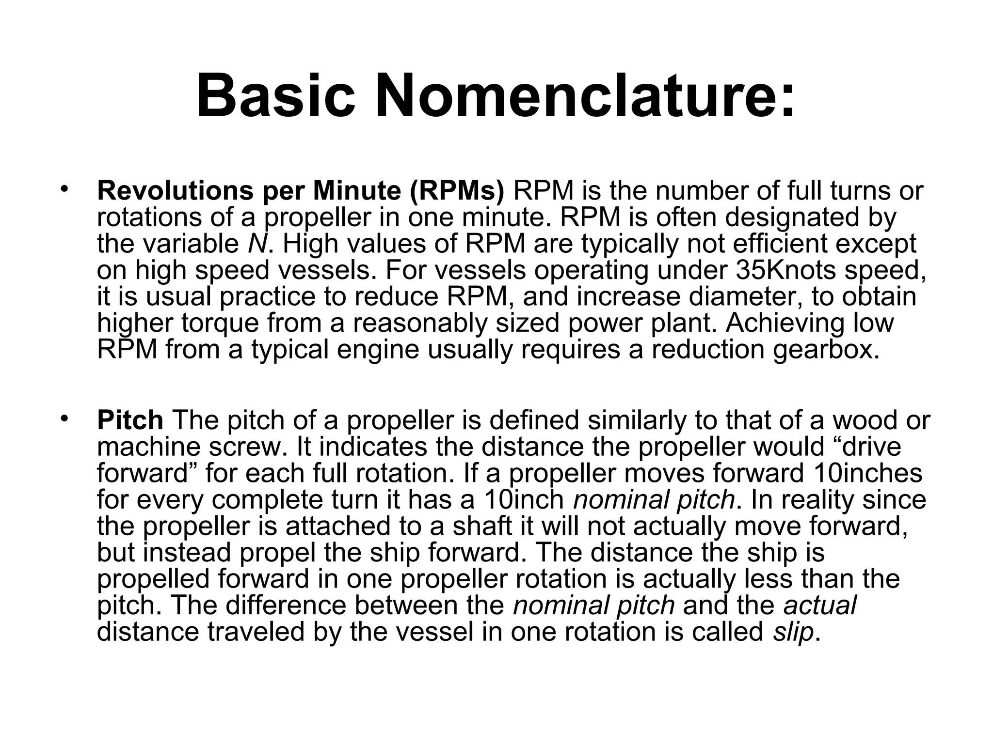 Basic Nomenclature:
• Revolutions per Minute (RPMs) RPM is the number of full turns or
  rotations of a propeller in one minute. RPM is often designated by
  the variable N. High values of RPM are typically not efficient except
  on high speed vessels. For vessels operating under 35Knots speed,
  it is usual practice to reduce RPM, and increase diameter, to obtain
  higher torque from a reasonably sized power plant. Achieving low
  RPM from a typical engine usually requires a reduction gearbox.

• Pitch The pitch of a propeller is defined similarly to that of a wood or
  machine screw. It indicates the distance the propeller would “drive
  forward” for each full rotation. If a propeller moves forward 10inches
  for every complete turn it has a 10inch nominal pitch. In reality since
  the propeller is attached to a shaft it will not actually move forward,
  but instead propel the ship forward. The distance the ship is
  propelled forward in one propeller rotation is actually less than the
  pitch. The difference between the nominal pitch and the actual
  distance traveled by the vessel in one rotation is called slip.
 