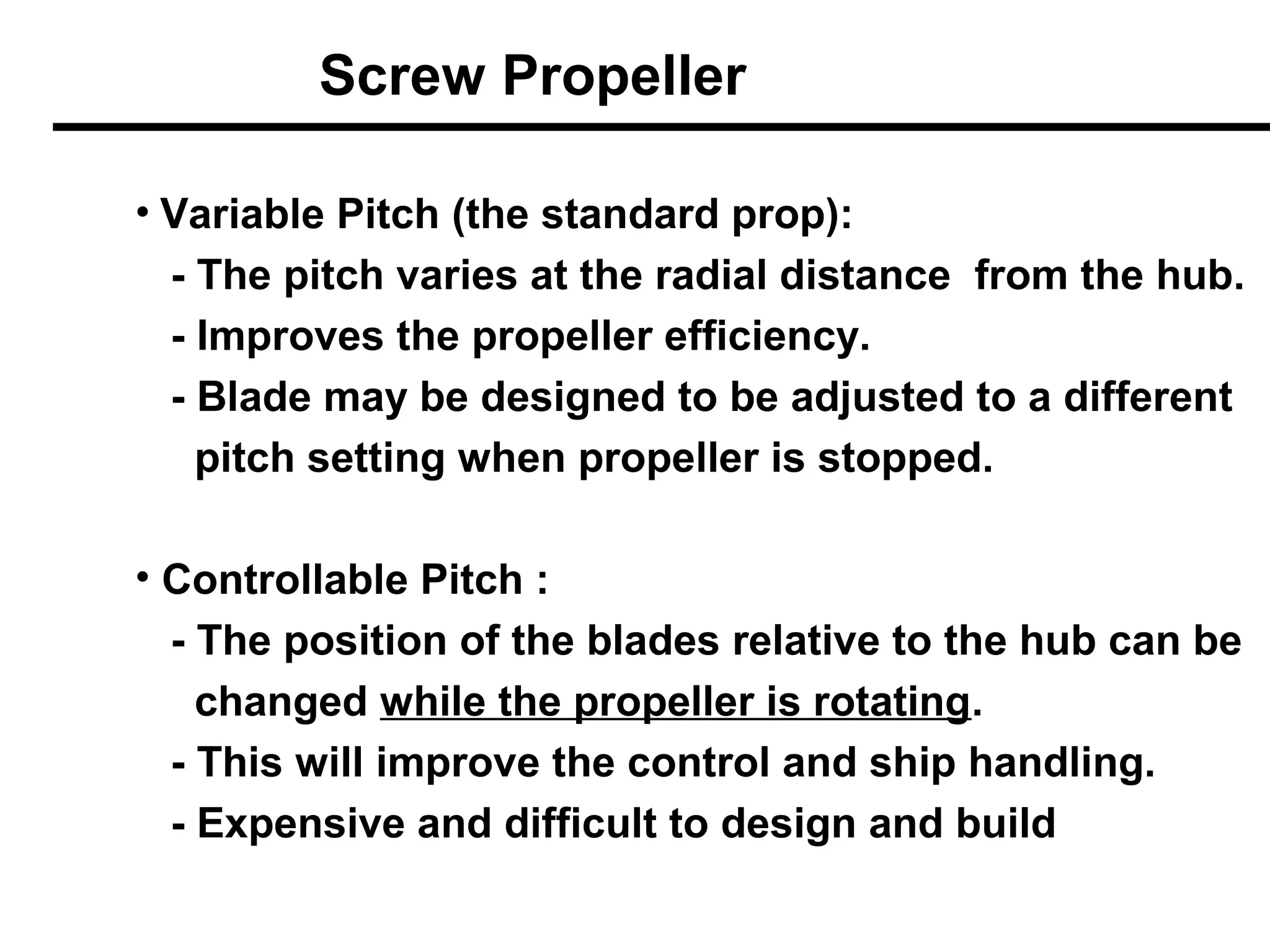 Screw Propeller

• Variable Pitch (the standard prop):
 - The pitch varies at the radial distance from the hub.
 - Improves the propeller efficiency.
 - Blade may be designed to be adjusted to a different
   pitch setting when propeller is stopped.

• Controllable Pitch :
  - The position of the blades relative to the hub can be
    changed while the propeller is rotating.
  - This will improve the control and ship handling.
  - Expensive and difficult to design and build
 