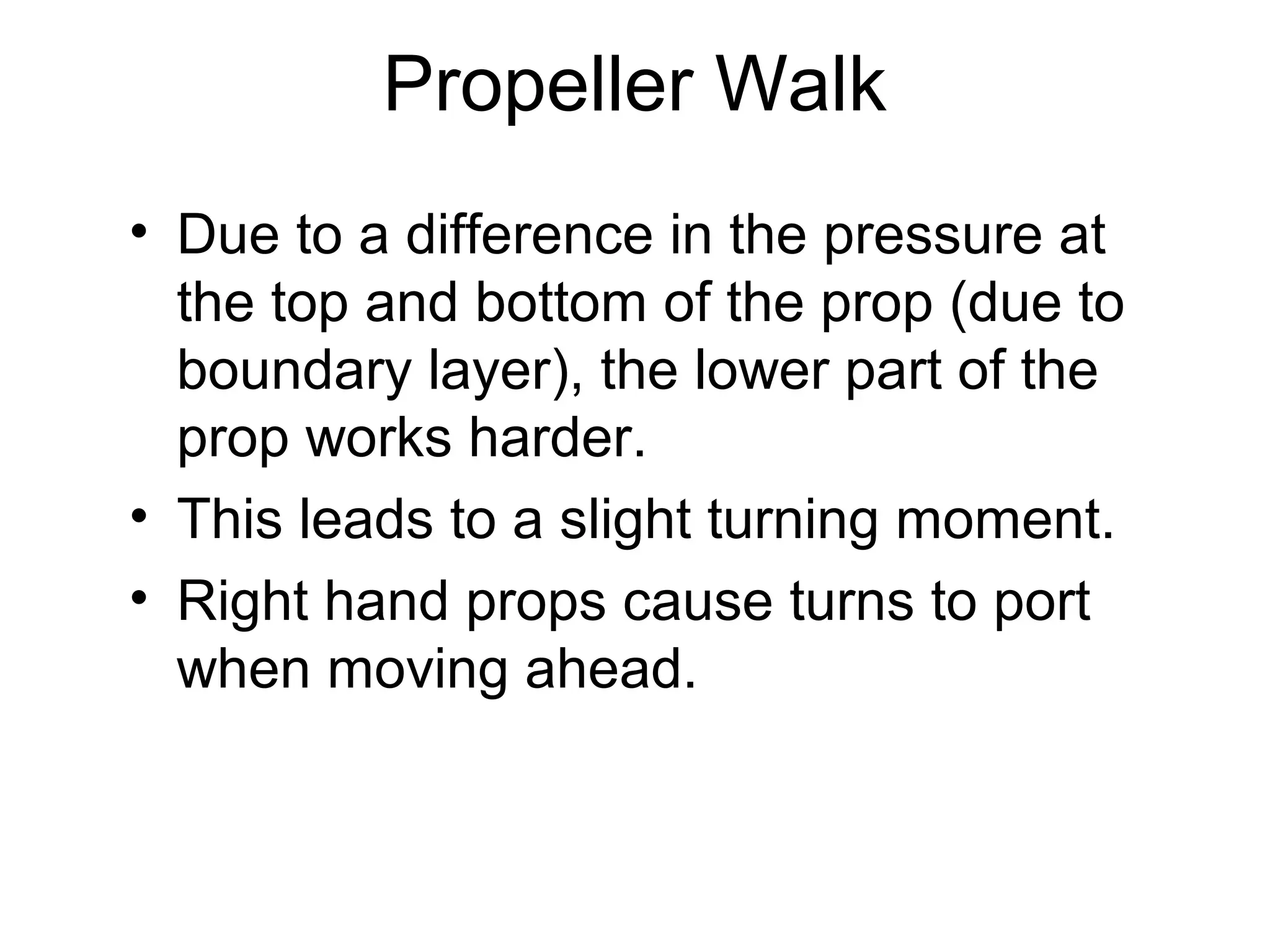 Propeller Walk
• Due to a difference in the pressure at
  the top and bottom of the prop (due to
  boundary layer), the lower part of the
  prop works harder.
• This leads to a slight turning moment.
• Right hand props cause turns to port
  when moving ahead.
 