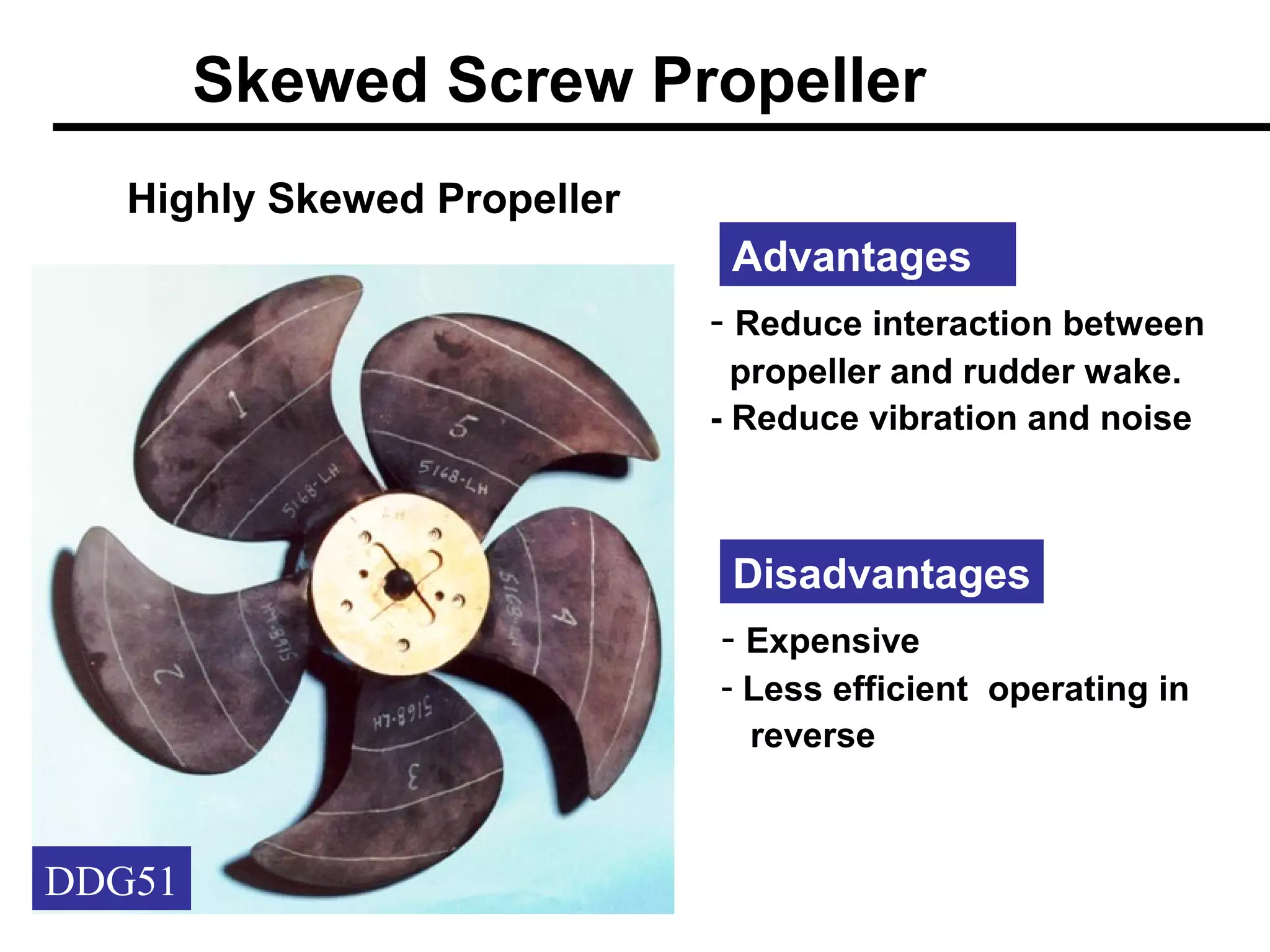 Skewed Screw Propeller
   Highly Skewed Propeller
                              Advantages
                             - Reduce interaction between
                               propeller and rudder wake.
                             - Reduce vibration and noise



                              Disadvantages
                             - Expensive
                             - Less efficient operating in
                               reverse



DDG51
 