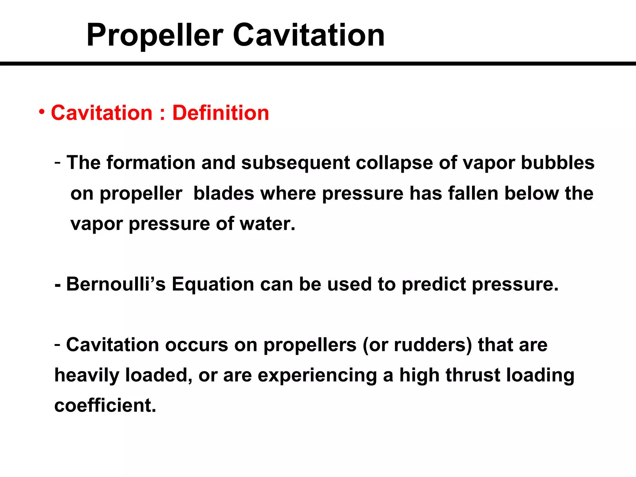Propeller Cavitation

• Cavitation : Definition

 - The formation and subsequent collapse of vapor bubbles
   on propeller blades where pressure has fallen below the
   vapor pressure of water.


 - Bernoulli’s Equation can be used to predict pressure.


 - Cavitation occurs on propellers (or rudders) that are
 heavily loaded, or are experiencing a high thrust loading
 coefficient.
 