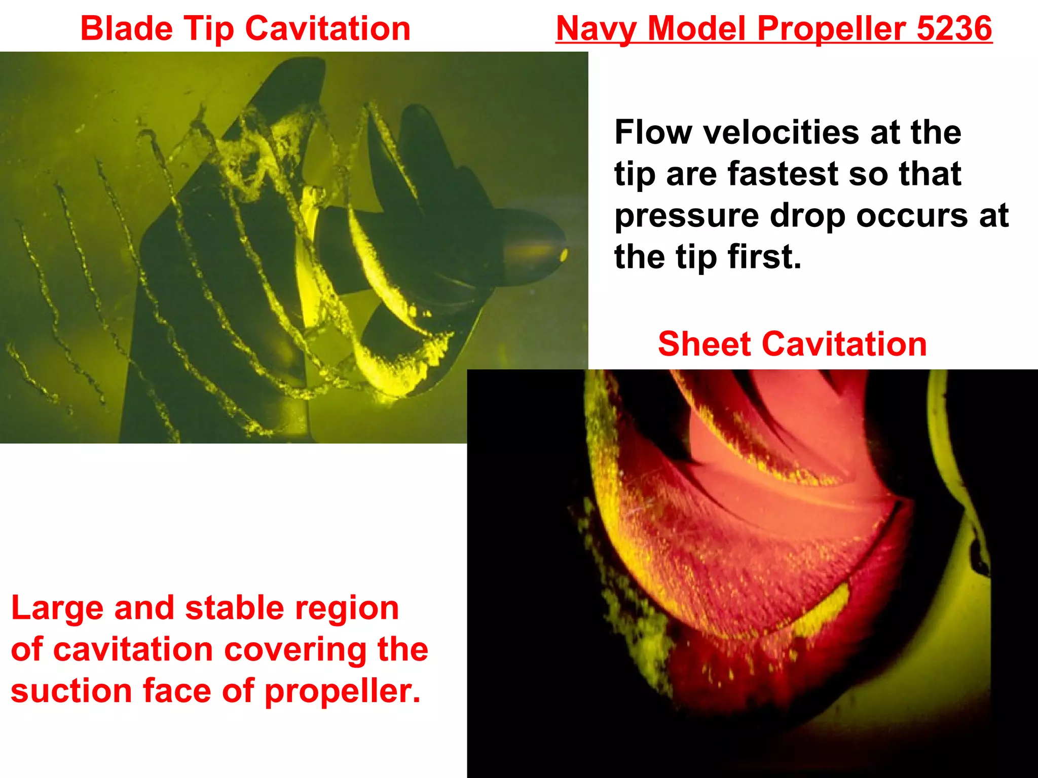 Blade Tip Cavitation     Navy Model Propeller 5236

                                Flow velocities at the
                                tip are fastest so that
                                pressure drop occurs at
                                the tip first.

                                  Sheet Cavitation




Large and stable region
of cavitation covering the
suction face of propeller.
 