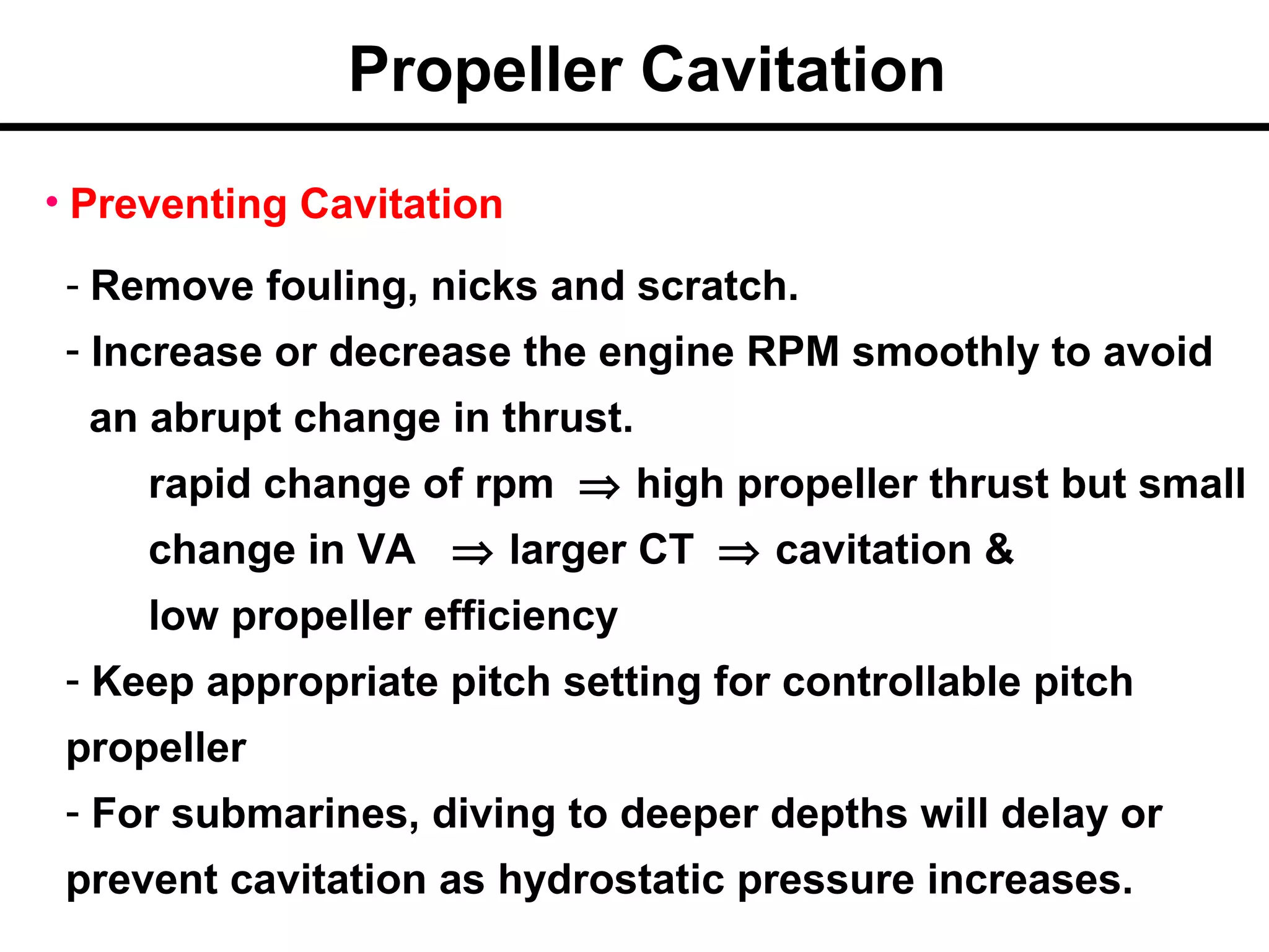 Propeller Cavitation
• Preventing Cavitation
 - Remove fouling, nicks and scratch.
 - Increase or decrease the engine RPM smoothly to avoid
  an abrupt change in thrust.
     rapid change of rpm ⇒ high propeller thrust but small
     change in VA ⇒ larger CT ⇒ cavitation &
     low propeller efficiency
 - Keep appropriate pitch setting for controllable pitch
 propeller
 - For submarines, diving to deeper depths will delay or
 prevent cavitation as hydrostatic pressure increases.
 