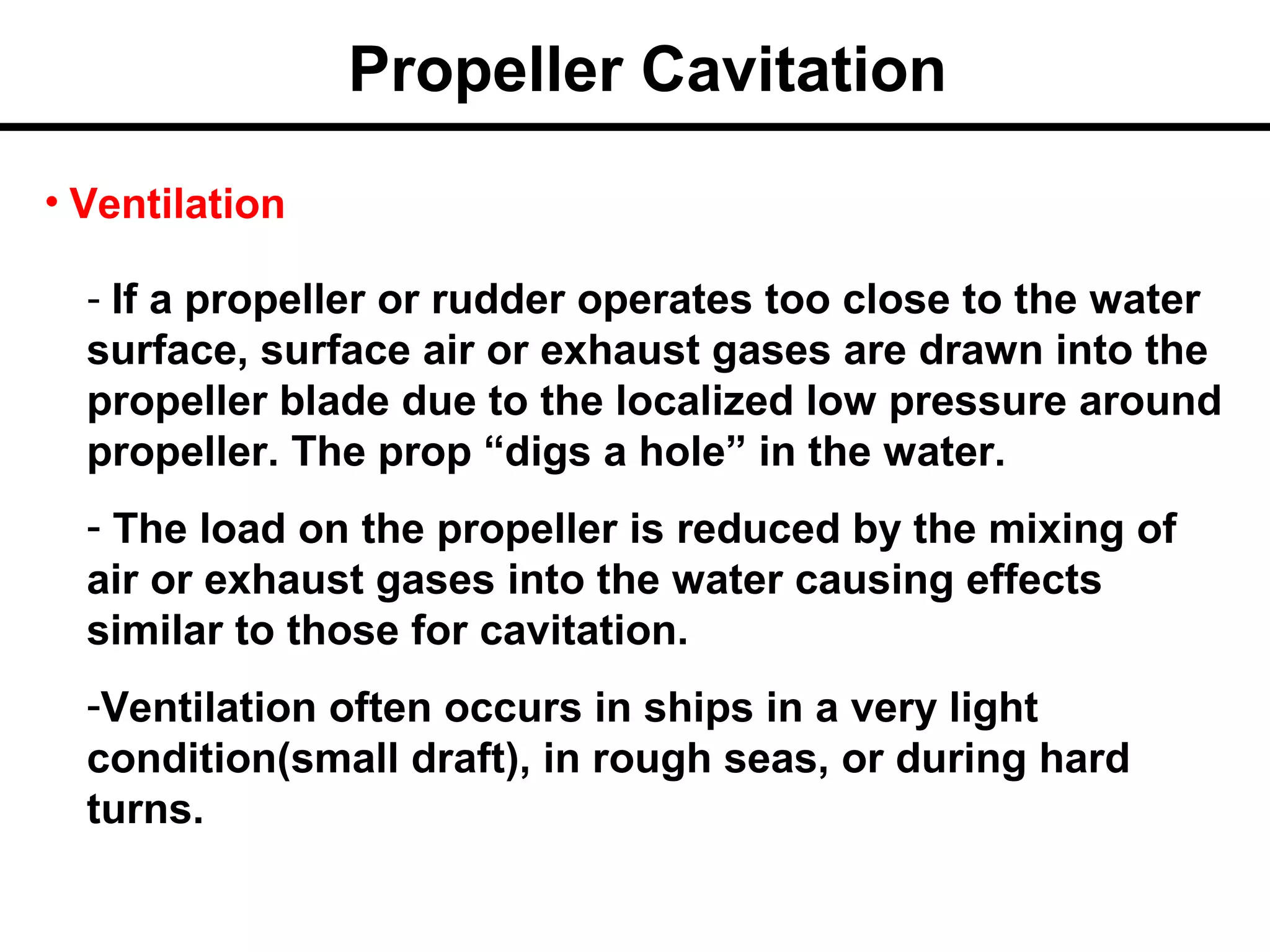 Propeller Cavitation
• Ventilation

  - If a propeller or rudder operates too close to the water
  surface, surface air or exhaust gases are drawn into the
  propeller blade due to the localized low pressure around
  propeller. The prop “digs a hole” in the water.
  - The load on the propeller is reduced by the mixing of
  air or exhaust gases into the water causing effects
  similar to those for cavitation.
  -Ventilation often occurs in ships in a very light
  condition(small draft), in rough seas, or during hard
  turns.
 