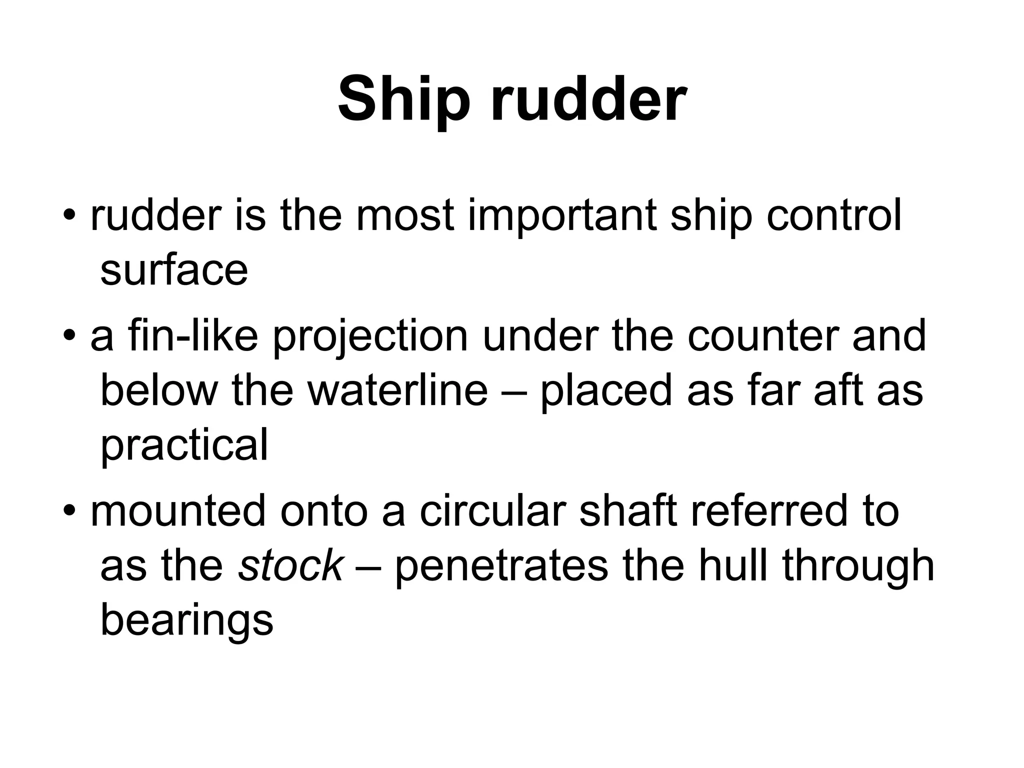 Ship rudder
• rudder is the most important ship control
   surface
• a fin-like projection under the counter and
   below the waterline – placed as far aft as
   practical
• mounted onto a circular shaft referred to
   as the stock – penetrates the hull through
   bearings
 
