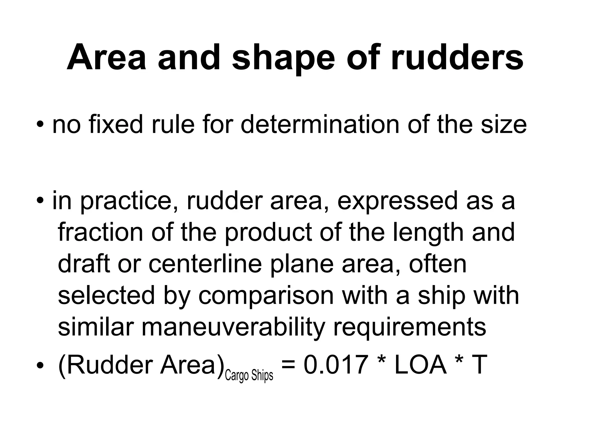 Area and shape of rudders
• no fixed rule for determination of the size

• in practice, rudder area, expressed as a
   fraction of the product of the length and
   draft or centerline plane area, often
   selected by comparison with a ship with
   similar maneuverability requirements
• (Rudder Area)Cargo Ships = 0.017 * LOA * T
 