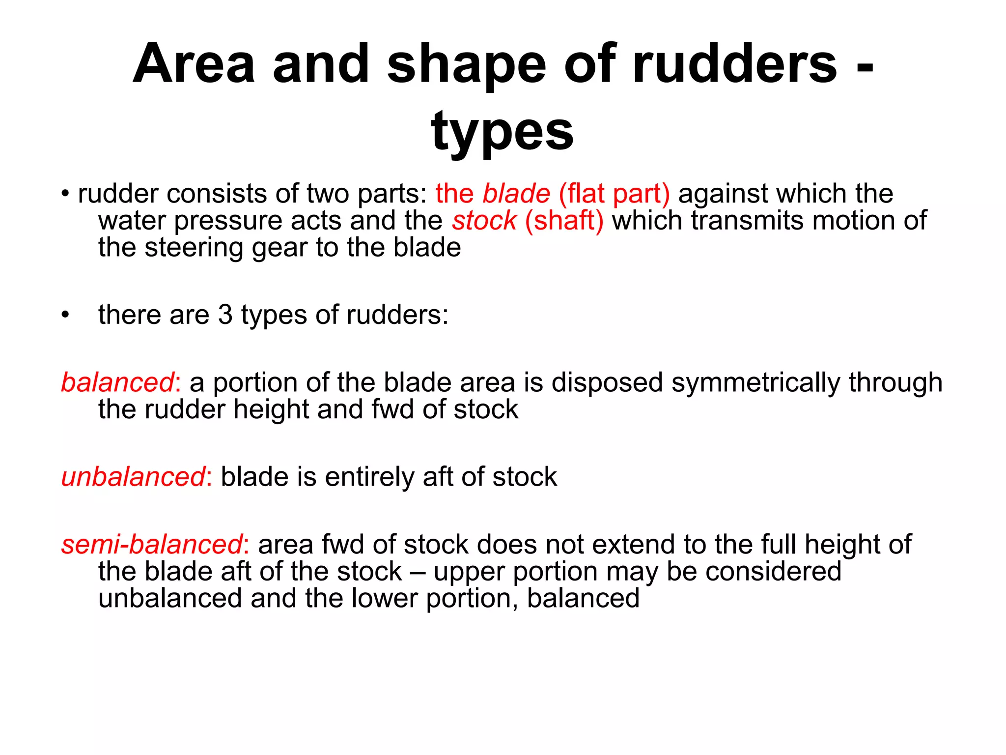 Area and shape of rudders -
                types
• rudder consists of two parts: the blade (flat part) against which the
    water pressure acts and the stock (shaft) which transmits motion of
    the steering gear to the blade

• there are 3 types of rudders:

balanced: a portion of the blade area is disposed symmetrically through
   the rudder height and fwd of stock

unbalanced: blade is entirely aft of stock

semi-balanced: area fwd of stock does not extend to the full height of
  the blade aft of the stock – upper portion may be considered
  unbalanced and the lower portion, balanced
 