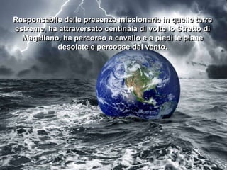 Responsabile delle presenze missionarie in quelle terre
estreme, ha attraversato centinaia di volte lo Stretto di
Magellano, ha percorso a cavallo e a piedi le piane
desolate e percosse dal vento.

 