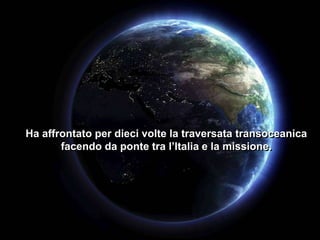 Ha affrontato per dieci volte la traversata transoceanica
facendo da ponte tra l’Italia e la missione.

 