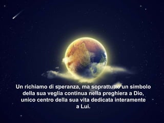 Un richiamo di speranza, ma soprattutto un simbolo
della sua veglia continua nella preghiera a Dio,
unico centro della sua vita dedicata interamente
a Lui.

 