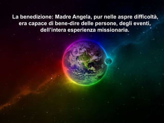 La benedizione: Madre Angela, pur nelle aspre difficoltà,
era capace di bene-dire delle persone, degli eventi,
dell’intera esperienza missionaria.

 