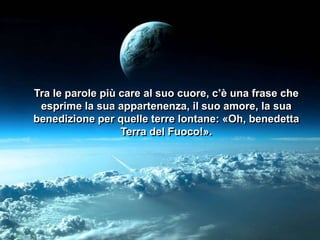 Tra le parole più care al suo cuore, c’è una frase che
esprime la sua appartenenza, il suo amore, la sua
benedizione per quelle terre lontane: «Oh, benedetta
Terra del Fuoco!».

 