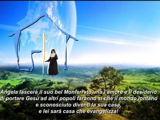 Angela lascerà il suo bel Monferrato, ma l’amore e il desiderio
di portare Gesù ad altri popoli faranno sì che il mondo lontano
e sconosciuto diventi la sua casa,
e lei sarà casa che evangelizza!

 
