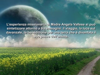 L’esperienza missionaria di Madre Angela Vallese si può
sintetizzare attorno a tre immagini: il viaggio, la luce sul
davanzale, la benedizione per una terra che è diventata il
suo paese dell’anima.

 