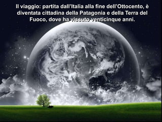 Il viaggio: partita dall’Italia alla fine dell’Ottocento, è
diventata cittadina della Patagonia e della Terra del
Fuoco, dove ha vissuto venticinque anni.

 