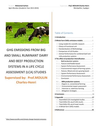 Student: Mohamed Sarhan
Agris Mundus [Academic Year 2013-2014]

Supervisor: Prof. MOULIN Charles-Henri
Montpellier, SupAgro

Table of Contents
1 Introduction…………………………………………….….……..1
2 Whole farm GHGs emissions models…….…….………3
*

GHG EMISSIONS FROM BIG
AND SMALL RUMINANT DAIRY
AND BEEF PRODUCTION
SYSTEMS IN A LIFE CYCLE
ASSESSMENT (LCA) STUDIES
Supervised by: Prof.MOULIN
Charles-Henri

2.1 Using models for scientific research………………..3
2.2 Choice of Functional unit…….………………..…….….4
2.3 Standardization of Methodology…….……...........4
2.4 Comparison of LCA Studies…….….………..………...5
2.5 Animal Performance for combined beef and
……….milk production systems…………………….…..….….6
3 The effect of production intensification……………..7
3.1 …...Beef production systems……….…………………...7
3.1.1… Pasture and feedlot based …………….………….7
3.1.1.1 System Performance Assessment..…..…….…7
3.1.1.2 Environmental impact of farming system….9
3.1.2 …Pasture, Mixed and zero-grazing based…….10
3.1.2.1 System Performance Assessment..…..….…..10
3.1.2.2 Environmental Performance Assessment…10
3.1…….Conclusion………………………………..………………11
3.2 .……Milk production systems………….…..………..12
3.2.1.… Organic vs. conventional farming..…..….…..12
3.2.1.1..Environmental impact assessment…………..13
3.2.2.....Intensive vs. extensive farming………………..14
3.2.3.....Mitigation strategies………………………………..15
4 Conclusion…………………………………………..……………..16
5 Appendix …………………………………………..……………..17
5.1. Assembled LCA investigated studies………………17
5.2. Total GHGs CO2-eq of milk results…………….……20
5.3. Total GHGs CO2-eq of meat results…………..……21
5.4. A Whole farm GHGs models…….…………..……….22
6 References …………………………………………..…….…….25

*

http://www.econlife.com/climate-change-livestock emissions

 