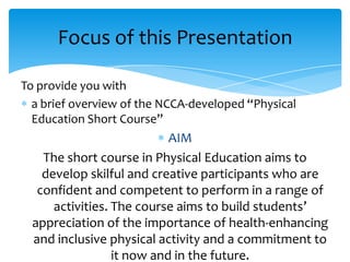 Focus of this Presentation
To provide you with
a brief overview of the NCCA-developed “Physical
Education Short Course”

AIM
The short course in Physical Education aims to
develop skilful and creative participants who are
confident and competent to perform in a range of
activities. The course aims to build students’
appreciation of the importance of health-enhancing
and inclusive physical activity and a commitment to
it now and in the future.

 