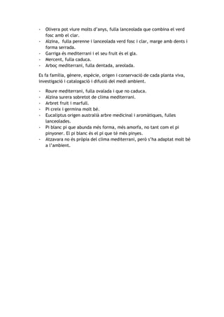 -

Olivera pot viure molts d’anys, fulla lanceolada que combina el verd
fosc amb el clar.
Alzina, fulla perenne i lanceolada verd fosc i clar, marge amb dents i
forma serrada.
Garriga és mediterrani i el seu fruit és el gla.
Mercent, fulla caduca.
Arboç mediterrani, fulla dentada, areolada.

Es fa família, gènere, espècie, origen i conservació de cada planta viva,
investigació i catalogació i difusió del medi ambient.
-

Roure mediterrani, fulla ovalada i que no caduca.
Alzina surera sobretot de clima mediterrani.
Arbret fruit i marfull.
Pi creix i germina molt bé.
Eucaliptus origen australià arbre medicinal i aromàtiques, fulles
lanceolades.
Pi blanc pi que abunda més forma, més amorfa, no tant com el pi
pinyoner. El pi blanc és el pi que té més pinyes.
Atzavara no és pròpia del clima mediterrani, però s’ha adaptat molt bé
a l’ambient.

 