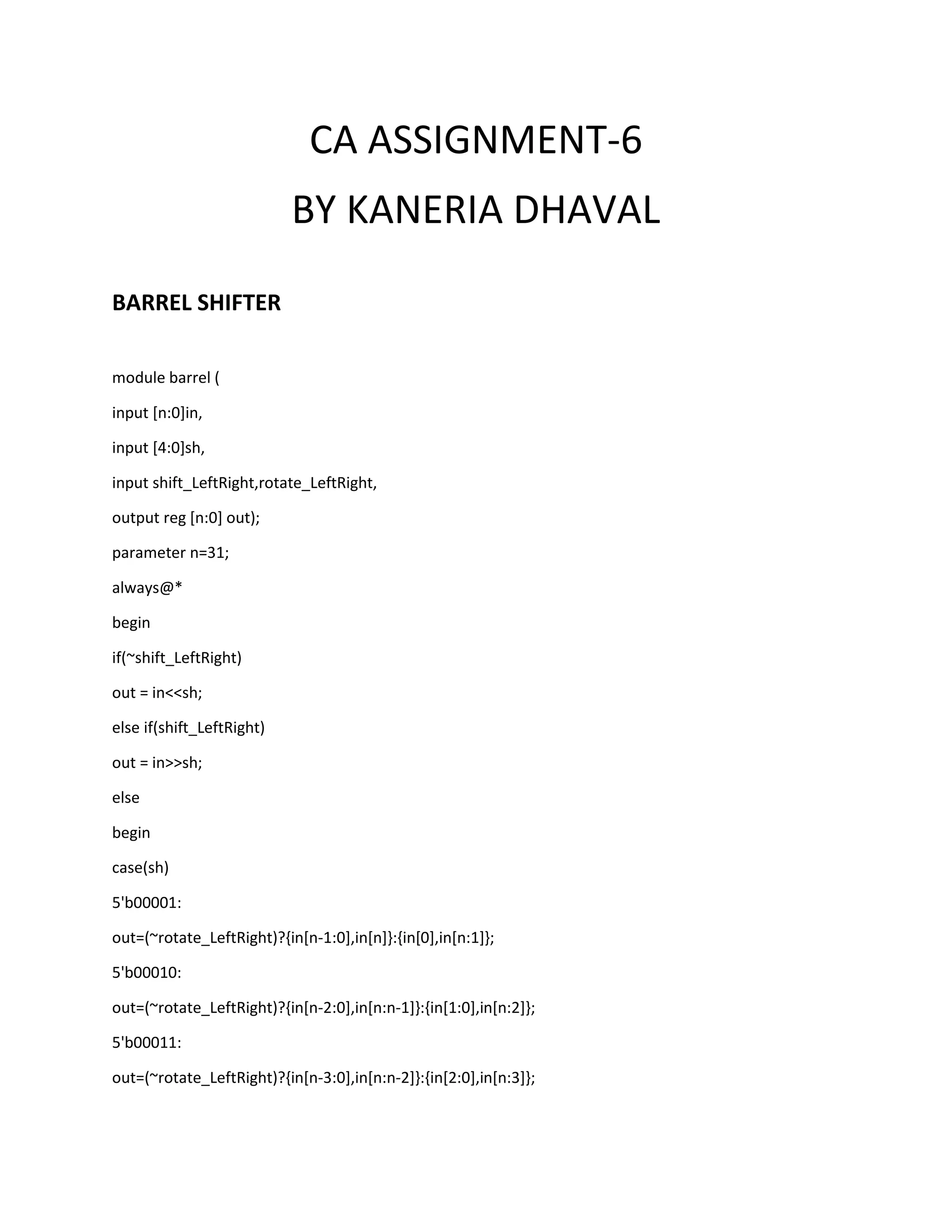 CA ASSIGNMENT-6
BY KANERIA DHAVAL
BARREL SHIFTER
module barrel (
input [n:0]in,
input [4:0]sh,
input shift_LeftRight,rotate_LeftRight,
output reg [n:0] out);
parameter n=31;
always@*
begin
if(~shift_LeftRight)
out = in<<sh;
else if(shift_LeftRight)
out = in>>sh;
else
begin
case(sh)
5'b00001:
out=(~rotate_LeftRight)?{in[n-1:0],in[n]}:{in[0],in[n:1]};
5'b00010:
out=(~rotate_LeftRight)?{in[n-2:0],in[n:n-1]}:{in[1:0],in[n:2]};
5'b00011:
out=(~rotate_LeftRight)?{in[n-3:0],in[n:n-2]}:{in[2:0],in[n:3]};

 