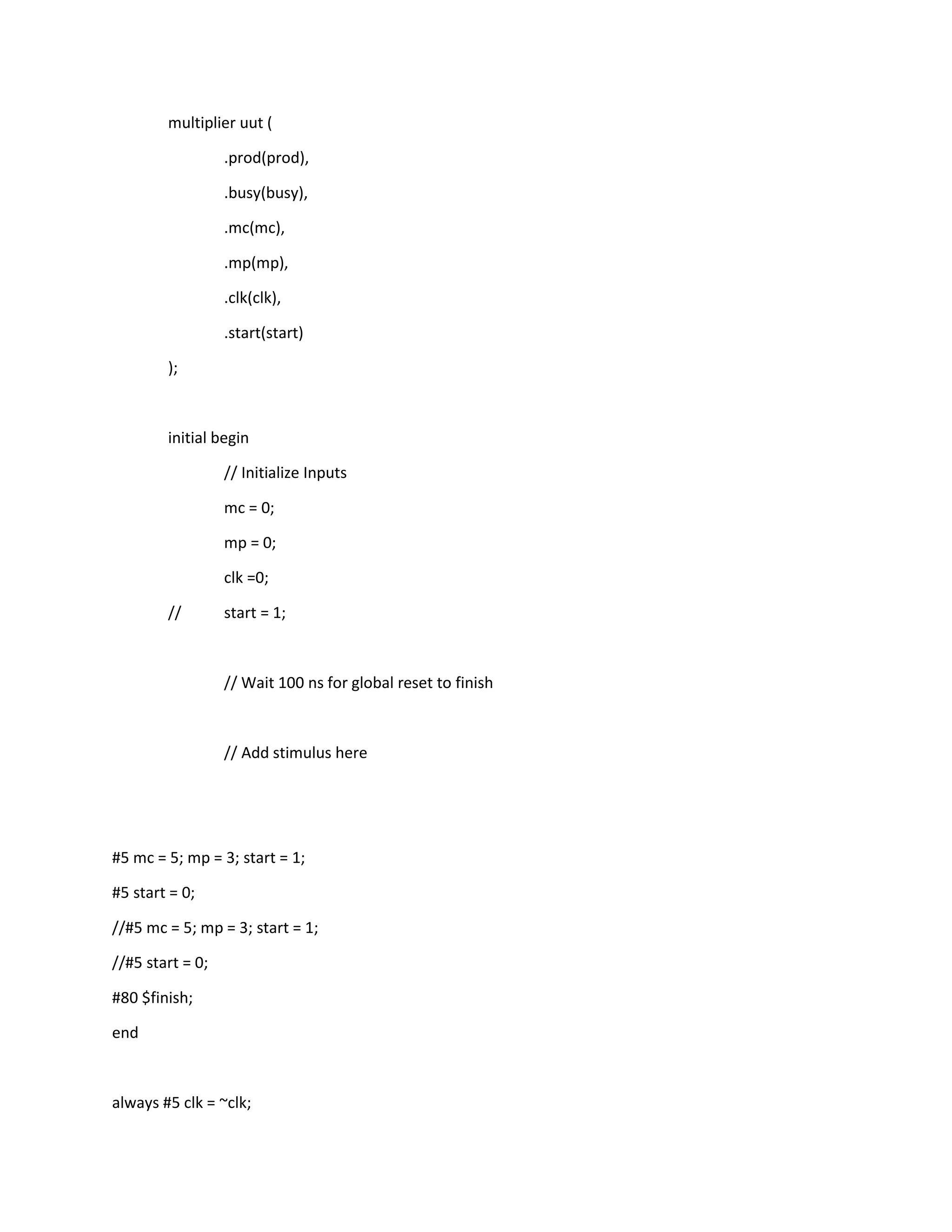 multiplier uut (
.prod(prod),
.busy(busy),
.mc(mc),
.mp(mp),
.clk(clk),
.start(start)
);

initial begin
// Initialize Inputs
mc = 0;
mp = 0;
clk =0;
//

start = 1;

// Wait 100 ns for global reset to finish

// Add stimulus here

#5 mc = 5; mp = 3; start = 1;
#5 start = 0;
//#5 mc = 5; mp = 3; start = 1;
//#5 start = 0;
#80 $finish;
end

always #5 clk = ~clk;

 