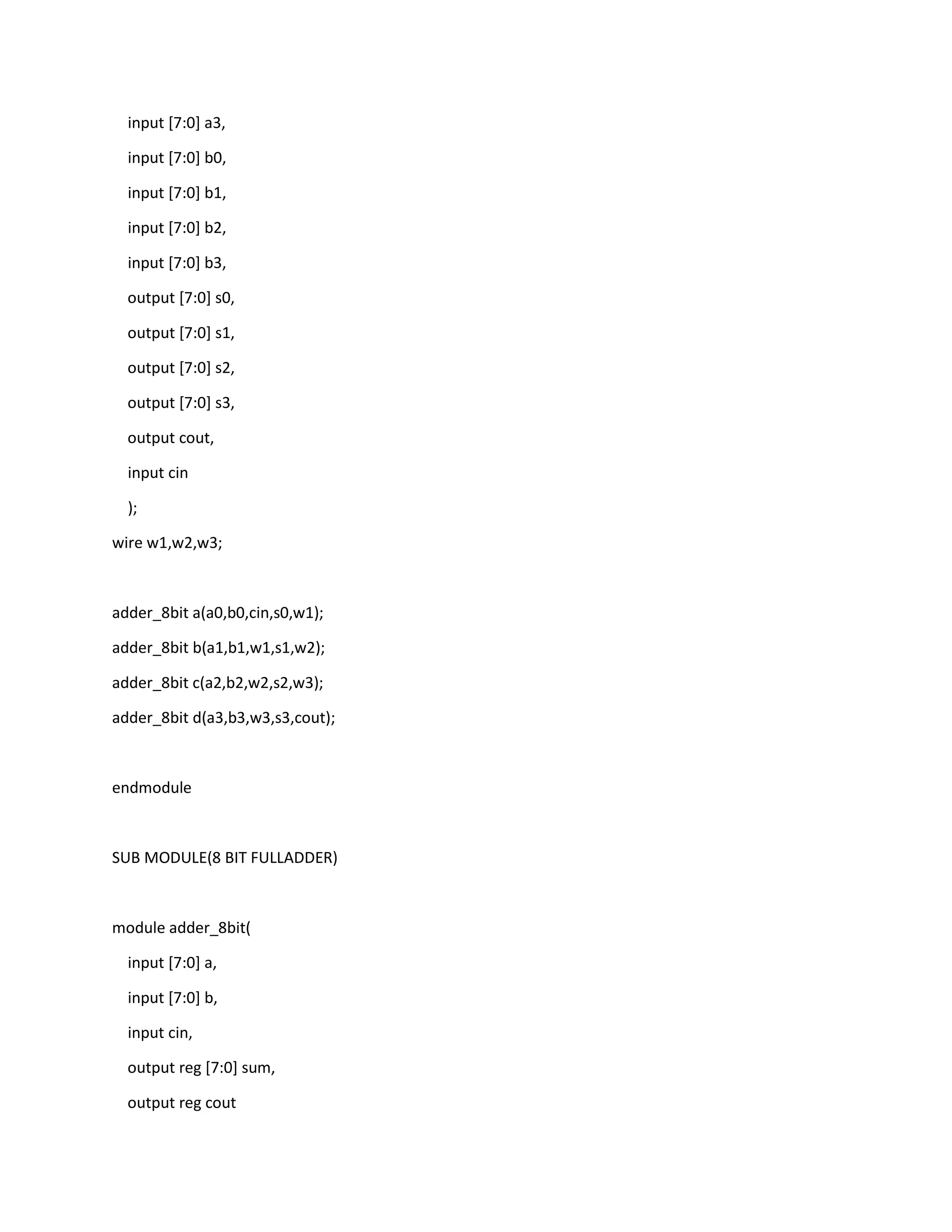 input [7:0] a3,
input [7:0] b0,
input [7:0] b1,
input [7:0] b2,
input [7:0] b3,
output [7:0] s0,
output [7:0] s1,
output [7:0] s2,
output [7:0] s3,
output cout,
input cin
);
wire w1,w2,w3;

adder_8bit a(a0,b0,cin,s0,w1);
adder_8bit b(a1,b1,w1,s1,w2);
adder_8bit c(a2,b2,w2,s2,w3);
adder_8bit d(a3,b3,w3,s3,cout);

endmodule

SUB MODULE(8 BIT FULLADDER)

module adder_8bit(
input [7:0] a,
input [7:0] b,
input cin,
output reg [7:0] sum,
output reg cout

 