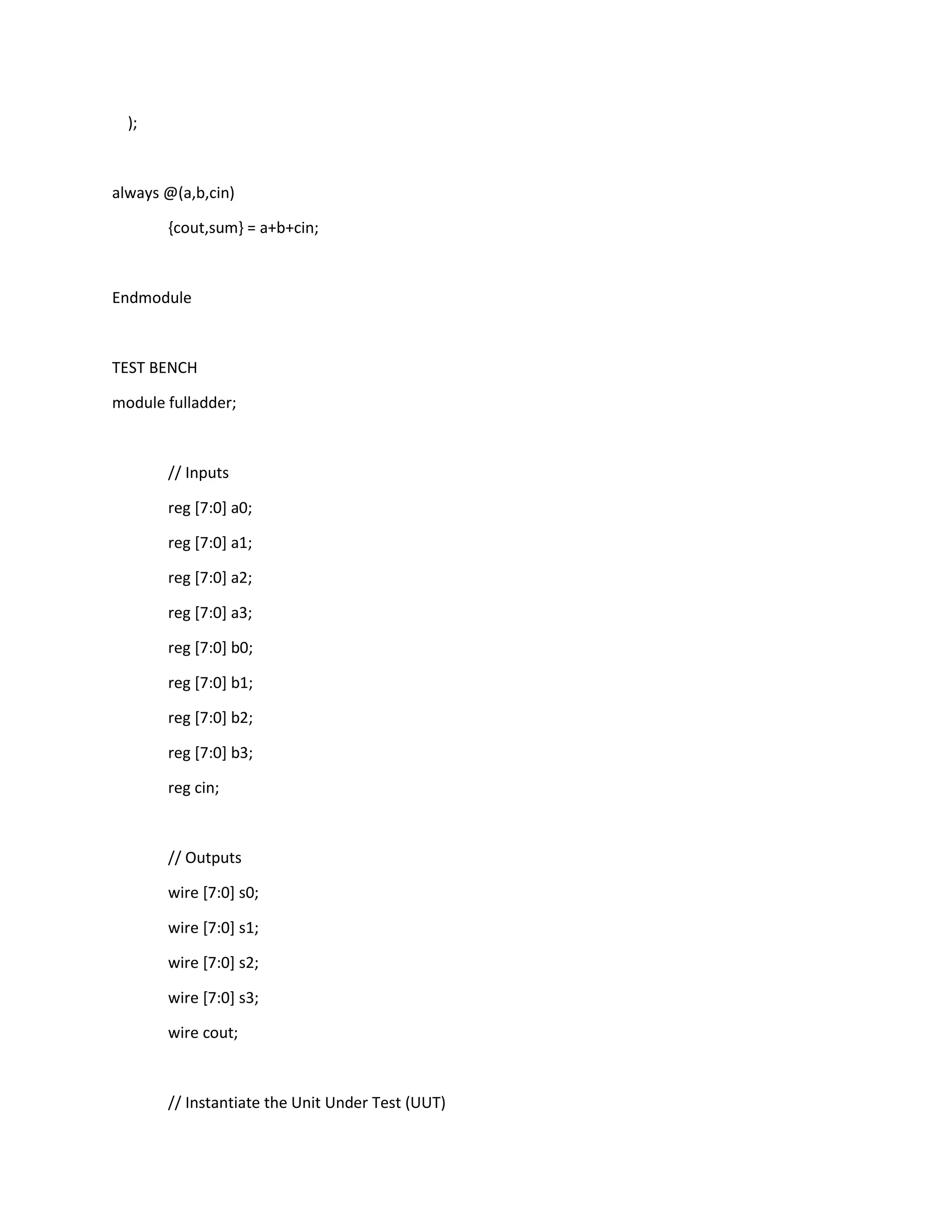 );

always @(a,b,cin)
{cout,sum} = a+b+cin;

Endmodule

TEST BENCH
module fulladder;

// Inputs
reg [7:0] a0;
reg [7:0] a1;
reg [7:0] a2;
reg [7:0] a3;
reg [7:0] b0;
reg [7:0] b1;
reg [7:0] b2;
reg [7:0] b3;
reg cin;

// Outputs
wire [7:0] s0;
wire [7:0] s1;
wire [7:0] s2;
wire [7:0] s3;
wire cout;

// Instantiate the Unit Under Test (UUT)

 