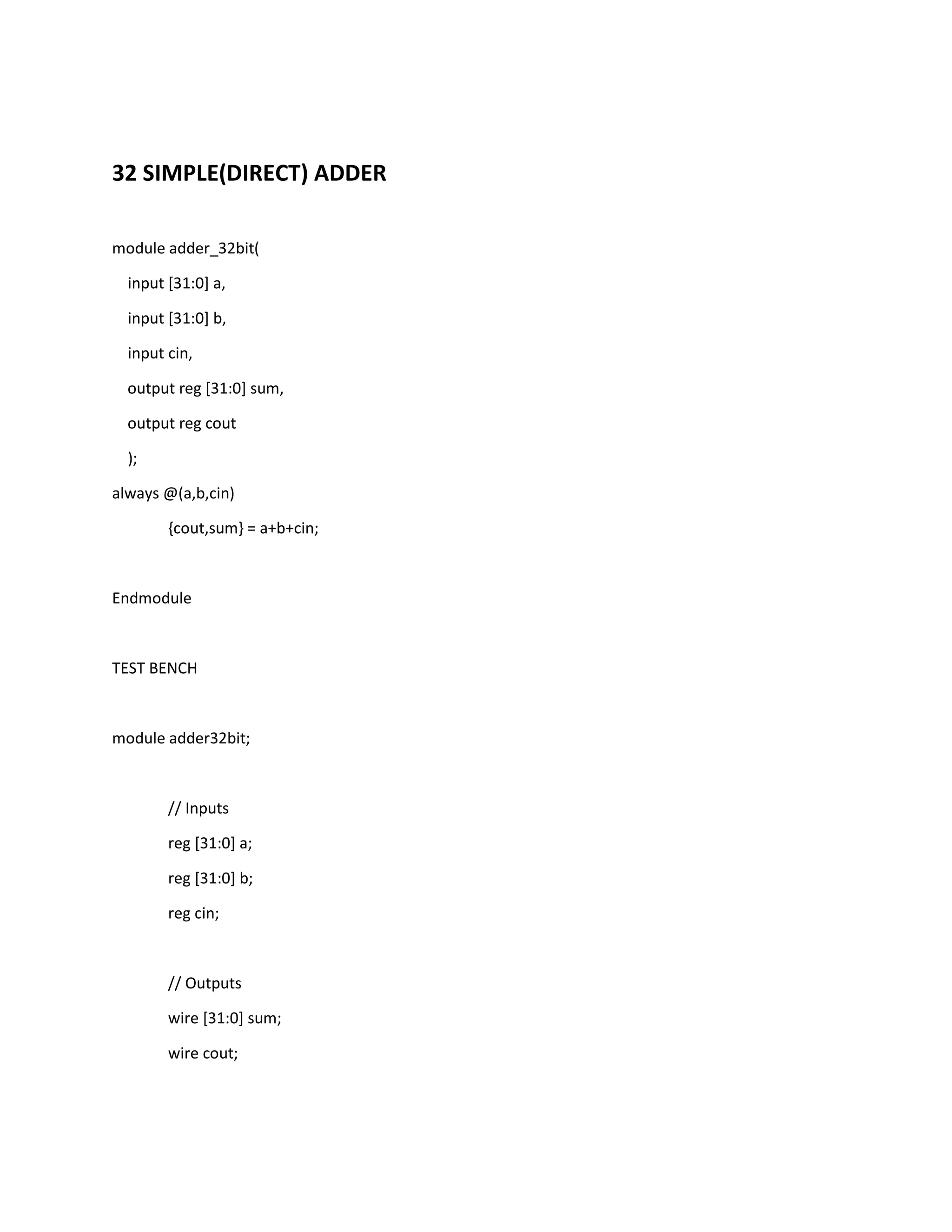32 SIMPLE(DIRECT) ADDER
module adder_32bit(
input [31:0] a,
input [31:0] b,
input cin,
output reg [31:0] sum,
output reg cout
);
always @(a,b,cin)
{cout,sum} = a+b+cin;

Endmodule

TEST BENCH

module adder32bit;

// Inputs
reg [31:0] a;
reg [31:0] b;
reg cin;

// Outputs
wire [31:0] sum;
wire cout;

 