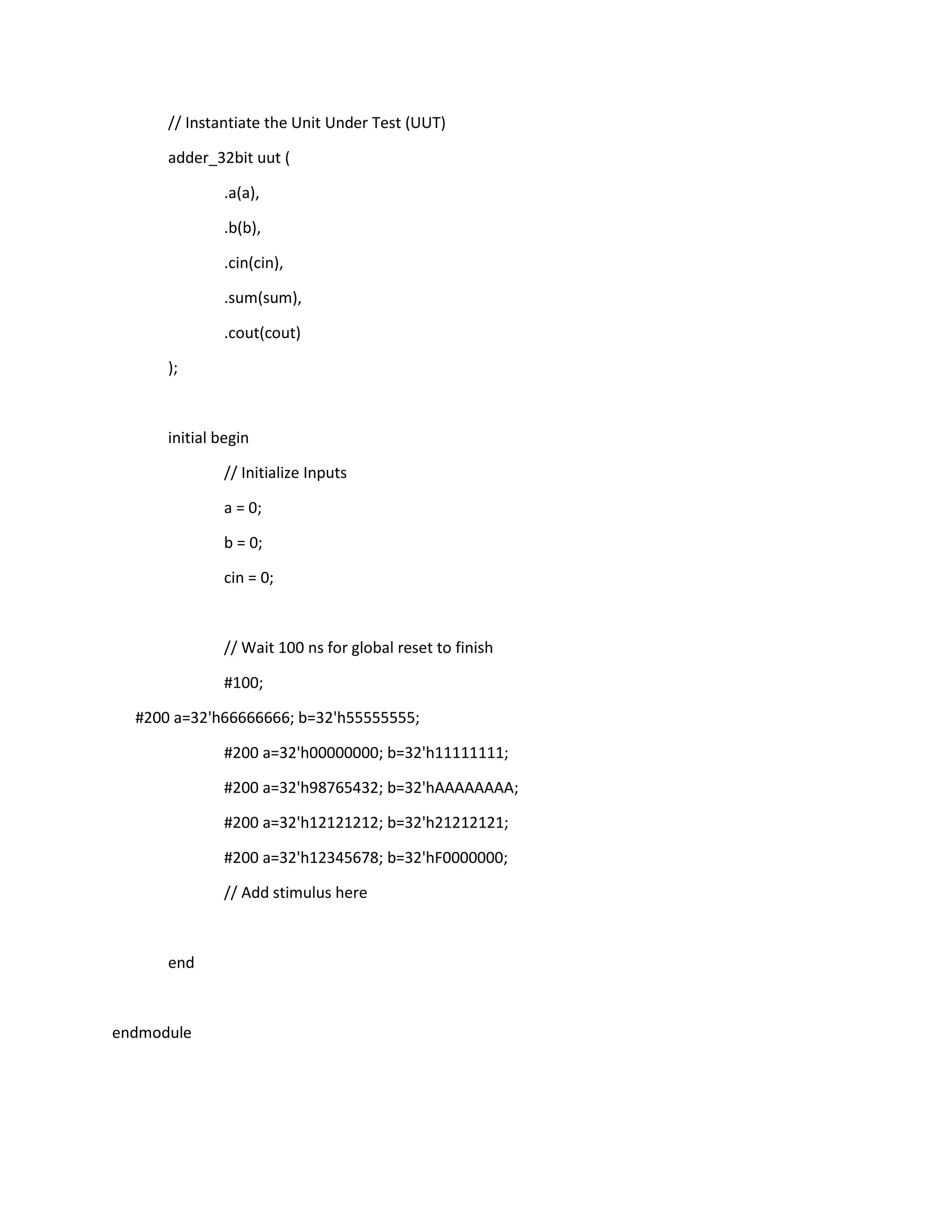 // Instantiate the Unit Under Test (UUT)
adder_32bit uut (
.a(a),
.b(b),
.cin(cin),
.sum(sum),
.cout(cout)
);

initial begin
// Initialize Inputs
a = 0;
b = 0;
cin = 0;

// Wait 100 ns for global reset to finish
#100;
#200 a=32'h66666666; b=32'h55555555;
#200 a=32'h00000000; b=32'h11111111;
#200 a=32'h98765432; b=32'hAAAAAAAA;
#200 a=32'h12121212; b=32'h21212121;
#200 a=32'h12345678; b=32'hF0000000;
// Add stimulus here

end

endmodule

 