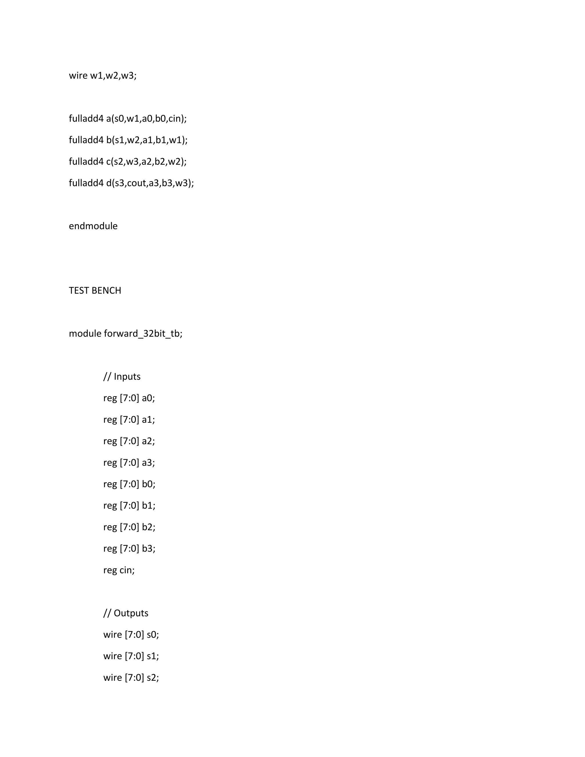 wire w1,w2,w3;

fulladd4 a(s0,w1,a0,b0,cin);
fulladd4 b(s1,w2,a1,b1,w1);
fulladd4 c(s2,w3,a2,b2,w2);
fulladd4 d(s3,cout,a3,b3,w3);

endmodule

TEST BENCH

module forward_32bit_tb;

// Inputs
reg [7:0] a0;
reg [7:0] a1;
reg [7:0] a2;
reg [7:0] a3;
reg [7:0] b0;
reg [7:0] b1;
reg [7:0] b2;
reg [7:0] b3;
reg cin;

// Outputs
wire [7:0] s0;
wire [7:0] s1;
wire [7:0] s2;

 