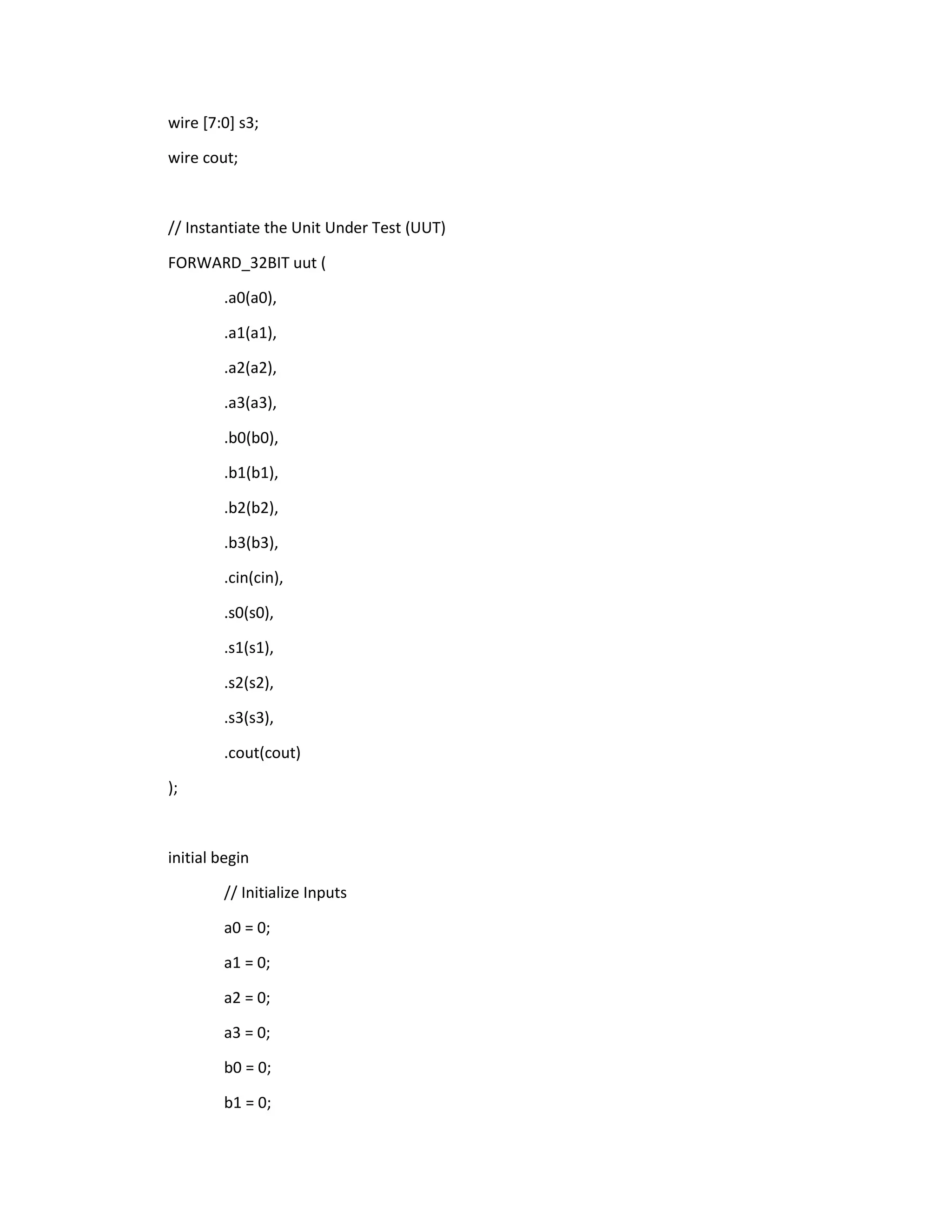wire [7:0] s3;
wire cout;

// Instantiate the Unit Under Test (UUT)
FORWARD_32BIT uut (
.a0(a0),
.a1(a1),
.a2(a2),
.a3(a3),
.b0(b0),
.b1(b1),
.b2(b2),
.b3(b3),
.cin(cin),
.s0(s0),
.s1(s1),
.s2(s2),
.s3(s3),
.cout(cout)
);

initial begin
// Initialize Inputs
a0 = 0;
a1 = 0;
a2 = 0;
a3 = 0;
b0 = 0;
b1 = 0;

 
