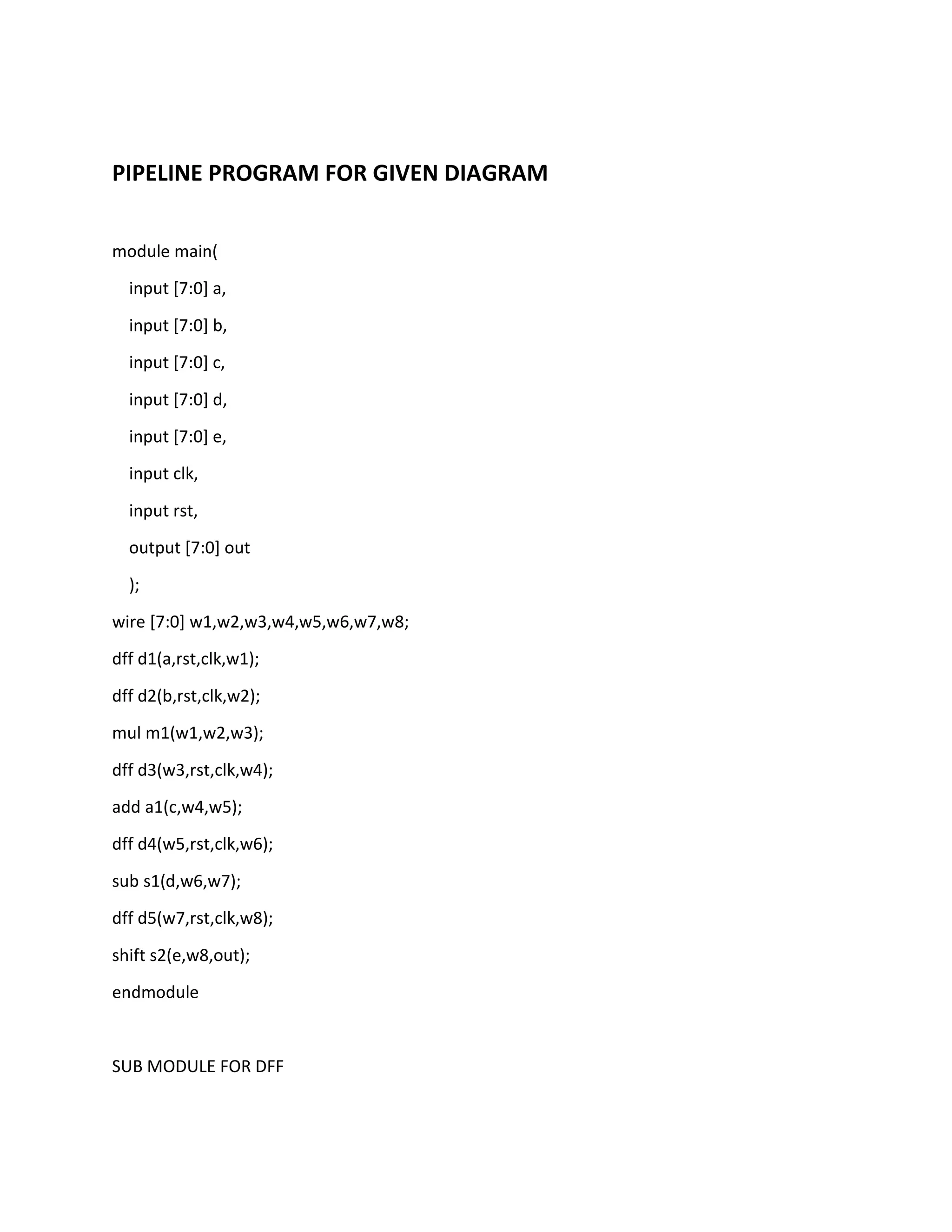 PIPELINE PROGRAM FOR GIVEN DIAGRAM
module main(
input [7:0] a,
input [7:0] b,
input [7:0] c,
input [7:0] d,
input [7:0] e,
input clk,
input rst,
output [7:0] out
);
wire [7:0] w1,w2,w3,w4,w5,w6,w7,w8;
dff d1(a,rst,clk,w1);
dff d2(b,rst,clk,w2);
mul m1(w1,w2,w3);
dff d3(w3,rst,clk,w4);
add a1(c,w4,w5);
dff d4(w5,rst,clk,w6);
sub s1(d,w6,w7);
dff d5(w7,rst,clk,w8);
shift s2(e,w8,out);
endmodule

SUB MODULE FOR DFF

 