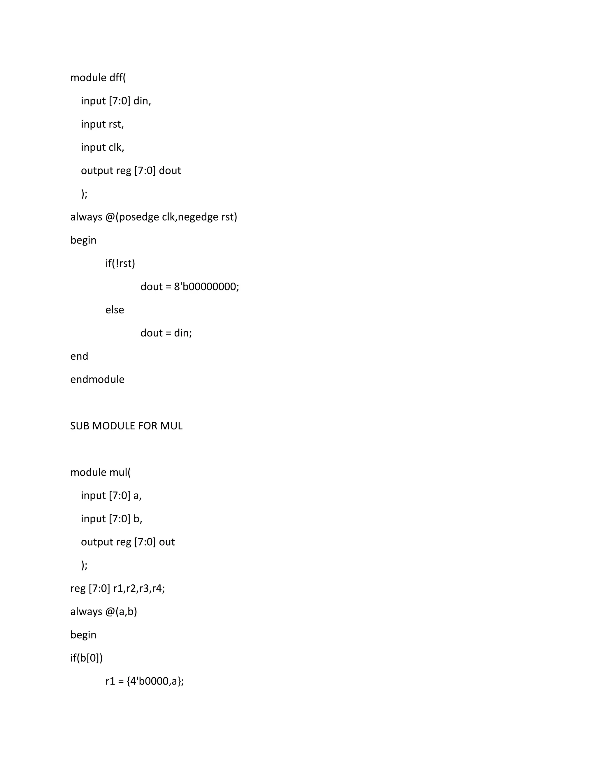 module dff(
input [7:0] din,
input rst,
input clk,
output reg [7:0] dout
);
always @(posedge clk,negedge rst)
begin
if(!rst)
dout = 8'b00000000;
else
dout = din;
end
endmodule

SUB MODULE FOR MUL

module mul(
input [7:0] a,
input [7:0] b,
output reg [7:0] out
);
reg [7:0] r1,r2,r3,r4;
always @(a,b)
begin
if(b[0])
r1 = {4'b0000,a};

 