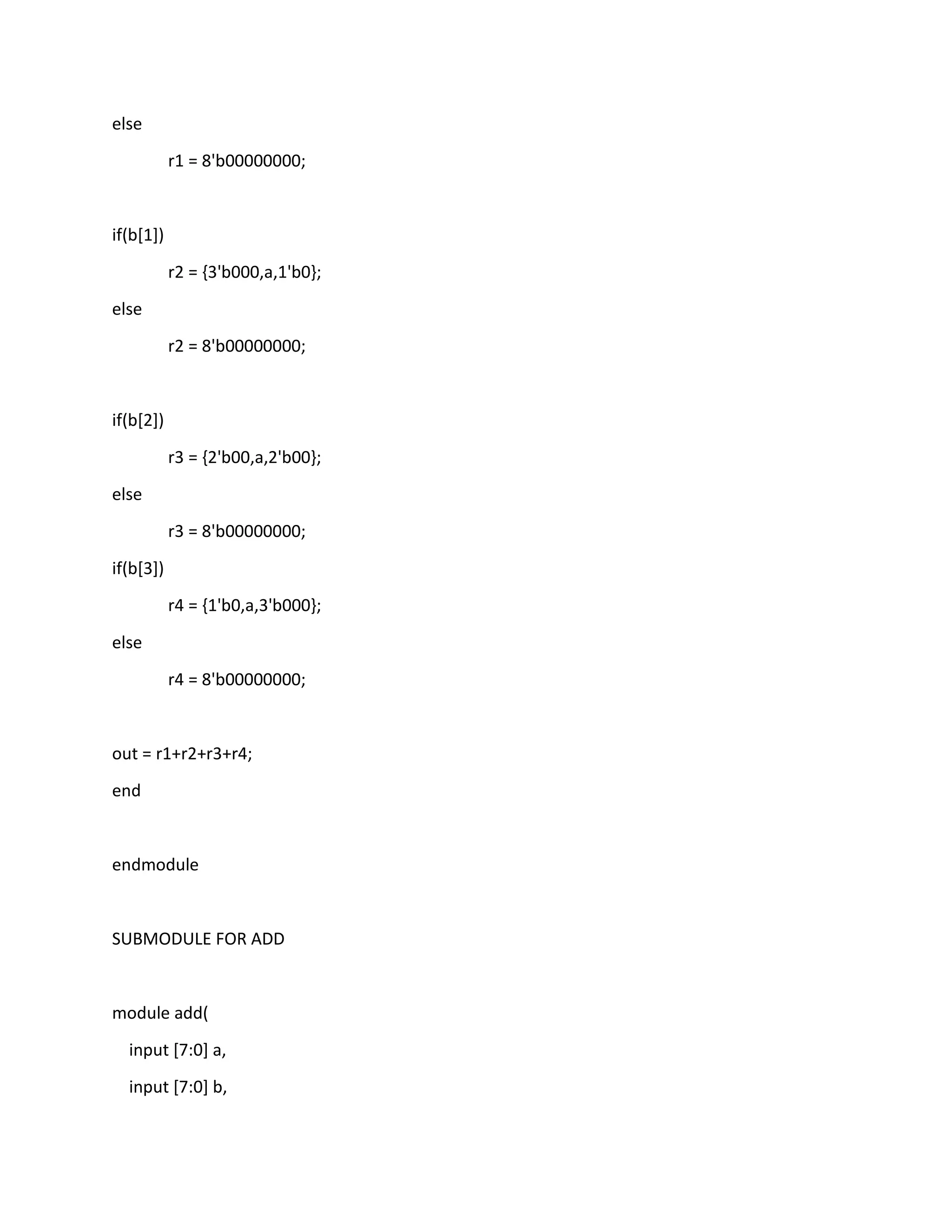 else
r1 = 8'b00000000;

if(b[1])
r2 = {3'b000,a,1'b0};
else
r2 = 8'b00000000;

if(b[2])
r3 = {2'b00,a,2'b00};
else
r3 = 8'b00000000;
if(b[3])
r4 = {1'b0,a,3'b000};
else
r4 = 8'b00000000;

out = r1+r2+r3+r4;
end

endmodule

SUBMODULE FOR ADD

module add(
input [7:0] a,
input [7:0] b,

 