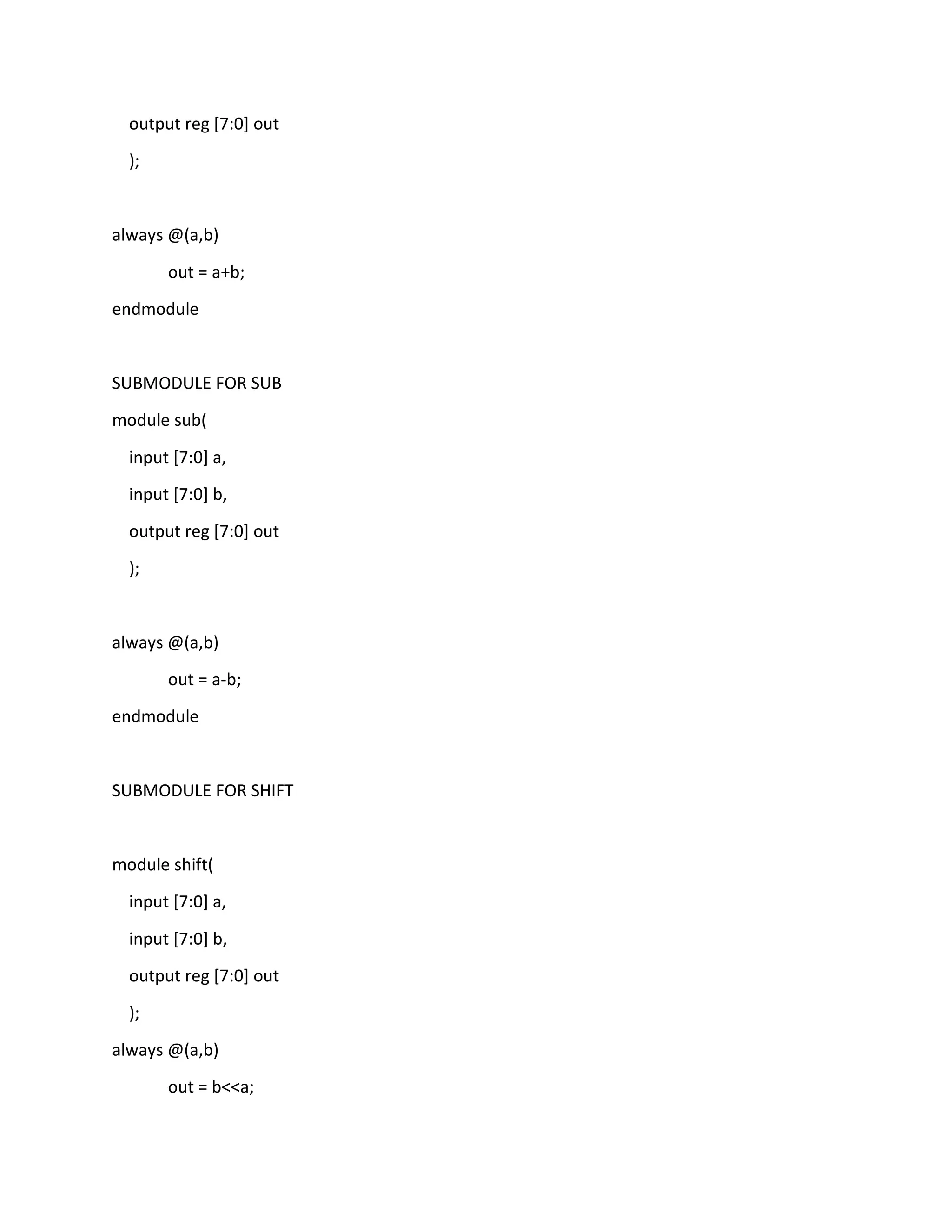 output reg [7:0] out
);

always @(a,b)
out = a+b;
endmodule

SUBMODULE FOR SUB
module sub(
input [7:0] a,
input [7:0] b,
output reg [7:0] out
);

always @(a,b)
out = a-b;
endmodule

SUBMODULE FOR SHIFT

module shift(
input [7:0] a,
input [7:0] b,
output reg [7:0] out
);
always @(a,b)
out = b<<a;

 